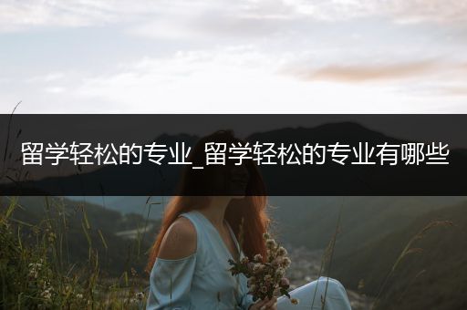 留学轻松的专业_留学轻松的专业有哪些