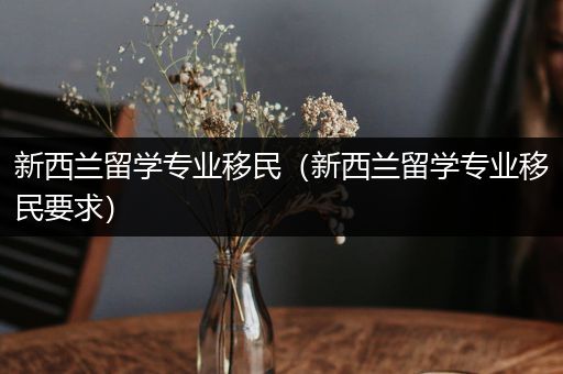 新西兰留学专业移民（新西兰留学专业移民要求）