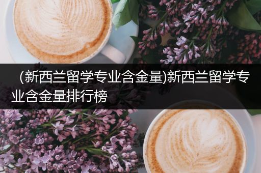 （新西兰留学专业含金量)新西兰留学专业含金量排行榜