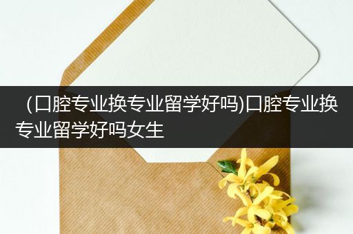 （口腔专业换专业留学好吗)口腔专业换专业留学好吗女生