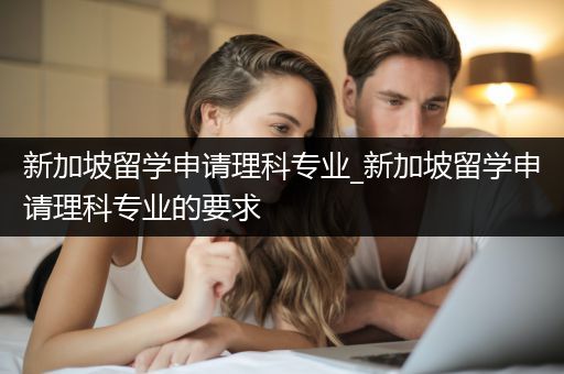 新加坡留学申请理科专业_新加坡留学申请理科专业的要求