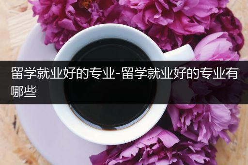 留学就业好的专业-留学就业好的专业有哪些