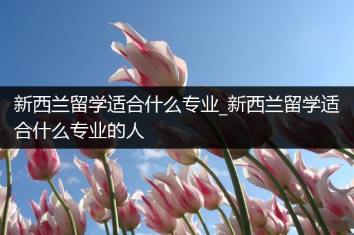 新西兰留学适合什么专业_新西兰留学适合什么专业的人