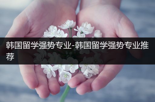 韩国留学强势专业-韩国留学强势专业推荐