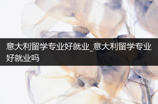 意大利留学专业好就业_意大利留学专业好就业吗