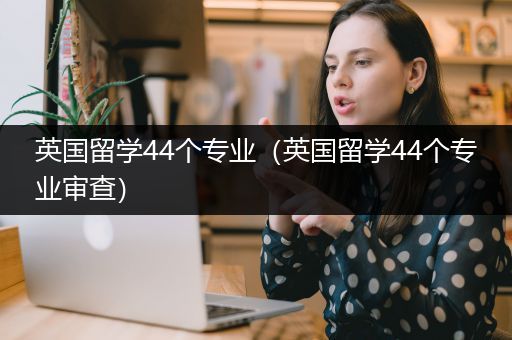 英国留学44个专业（英国留学44个专业审查）