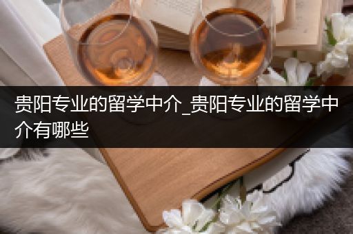 贵阳专业的留学中介_贵阳专业的留学中介有哪些