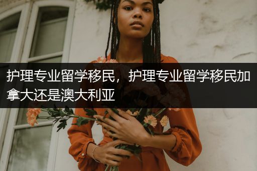 护理专业留学移民，护理专业留学移民加拿大还是澳大利亚