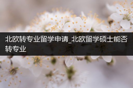 北欧转专业留学申请_北欧留学硕士能否转专业