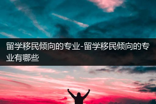 留学移民倾向的专业-留学移民倾向的专业有哪些