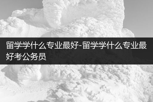 留学学什么专业最好-留学学什么专业最好考公务员