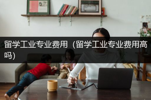 留学工业专业费用（留学工业专业费用高吗）