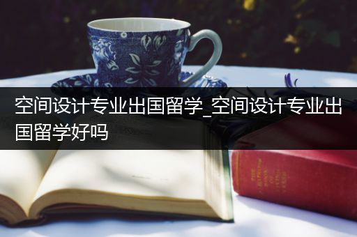 空间设计专业出国留学_空间设计专业出国留学好吗