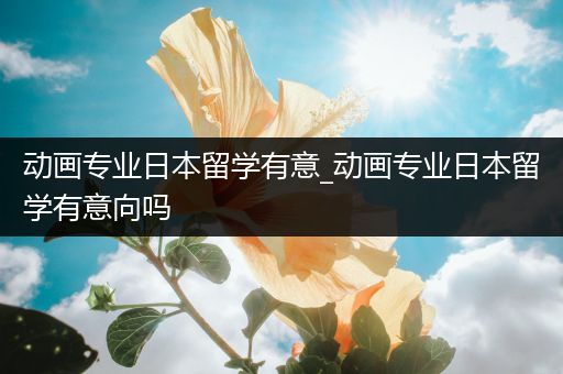 动画专业日本留学有意_动画专业日本留学有意向吗