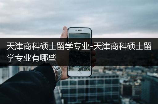 天津商科硕士留学专业-天津商科硕士留学专业有哪些