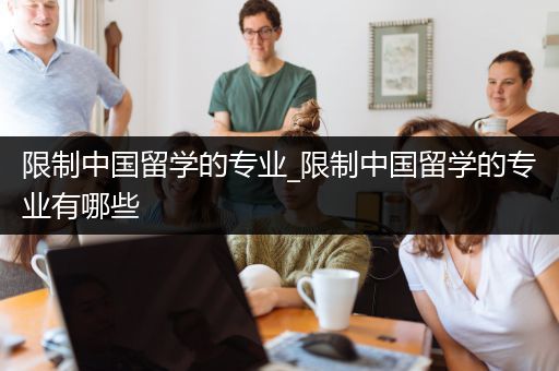 限制中国留学的专业_限制中国留学的专业有哪些