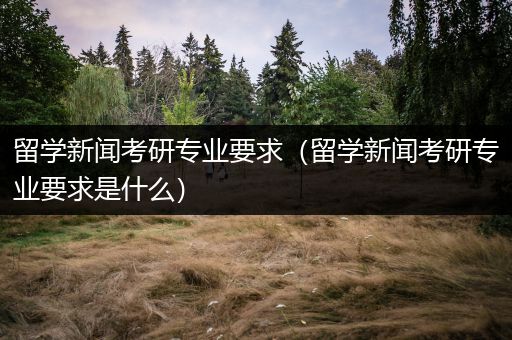 留学新闻考研专业要求（留学新闻考研专业要求是什么）