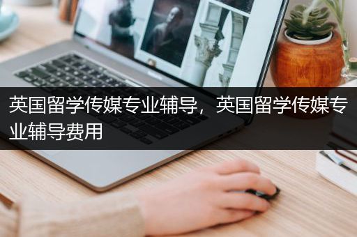 英国留学传媒专业辅导，英国留学传媒专业辅导费用