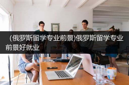 （俄罗斯留学专业前景)俄罗斯留学专业前景好就业