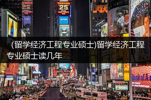 （留学经济工程专业硕士)留学经济工程专业硕士读几年