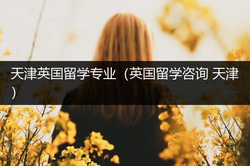 天津英国留学专业（英国留学咨询 天津）