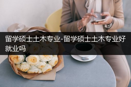 留学硕士土木专业-留学硕士土木专业好就业吗