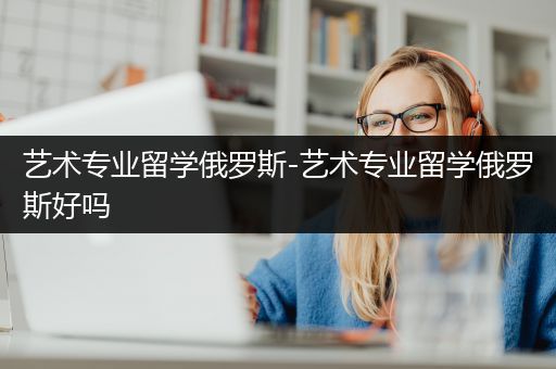 艺术专业留学俄罗斯-艺术专业留学俄罗斯好吗