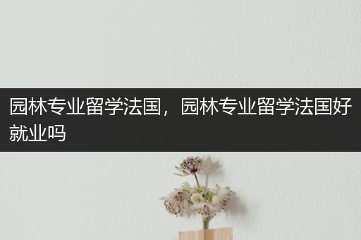 园林专业留学法国，园林专业留学法国好就业吗