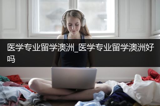 医学专业留学澳洲_医学专业留学澳洲好吗