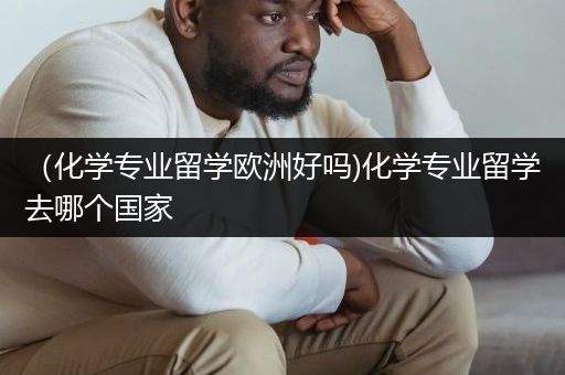 （化学专业留学欧洲好吗)化学专业留学去哪个国家