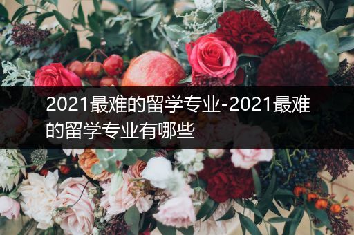 2021最难的留学专业-2021最难的留学专业有哪些