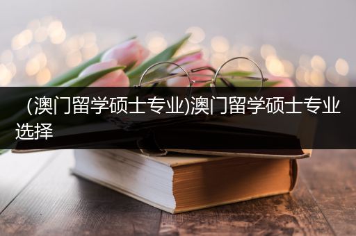 （澳门留学硕士专业)澳门留学硕士专业选择