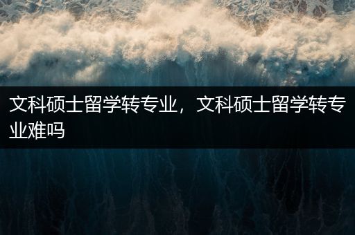 文科硕士留学转专业，文科硕士留学转专业难吗