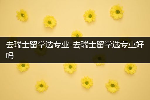 去瑞士留学选专业-去瑞士留学选专业好吗