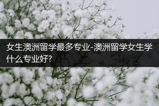 女生澳洲留学最多专业-澳洲留学女生学什么专业好?