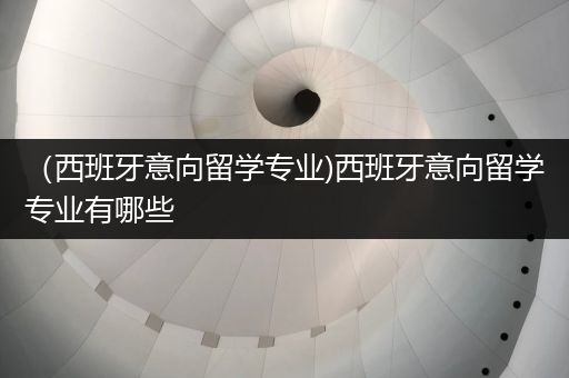 （西班牙意向留学专业)西班牙意向留学专业有哪些