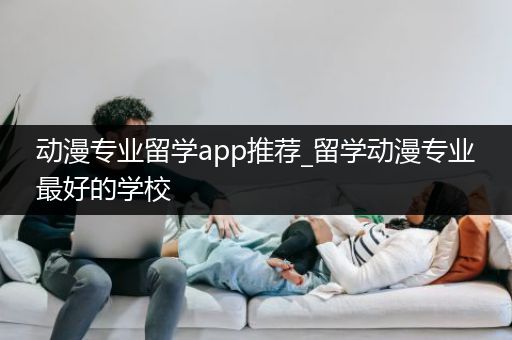 动漫专业留学app推荐_留学动漫专业最好的学校