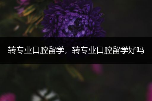 转专业口腔留学，转专业口腔留学好吗