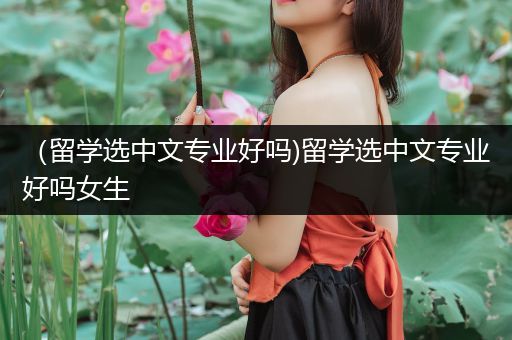 （留学选中文专业好吗)留学选中文专业好吗女生