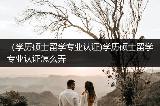 （学历硕士留学专业认证)学历硕士留学专业认证怎么弄