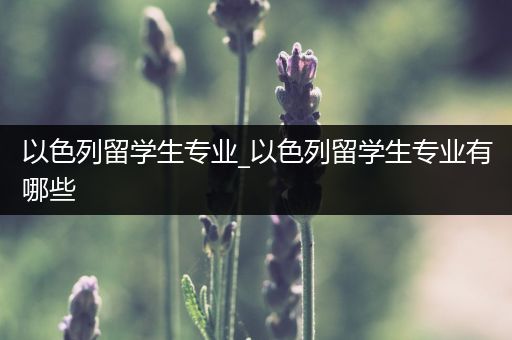 以色列留学生专业_以色列留学生专业有哪些