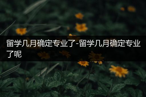 留学几月确定专业了-留学几月确定专业了呢