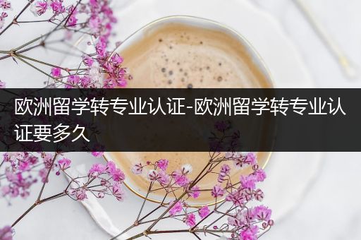 欧洲留学转专业认证-欧洲留学转专业认证要多久