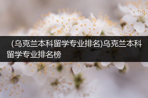 （乌克兰本科留学专业排名)乌克兰本科留学专业排名榜