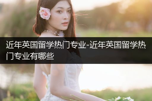 近年英国留学热门专业-近年英国留学热门专业有哪些