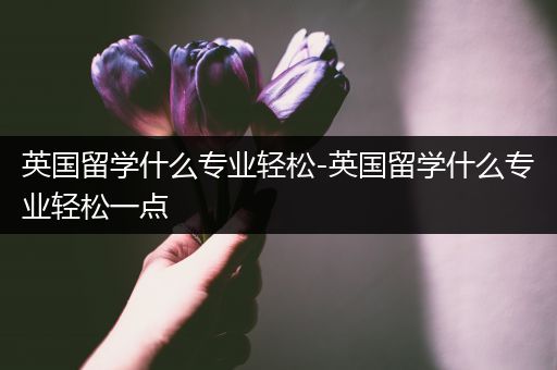 英国留学什么专业轻松-英国留学什么专业轻松一点