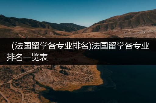 （法国留学各专业排名)法国留学各专业排名一览表