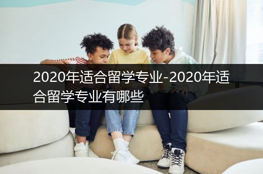 2020年适合留学专业-2020年适合留学专业有哪些