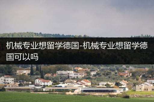 机械专业想留学德国-机械专业想留学德国可以吗
