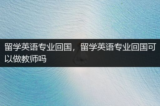 留学英语专业回国，留学英语专业回国可以做教师吗